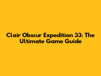 Clair Obscur Expedition 33: The Ultimate Game Guide