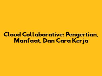Cloud Collaborative: Pengertian, Manfaat, Dan Cara Kerja