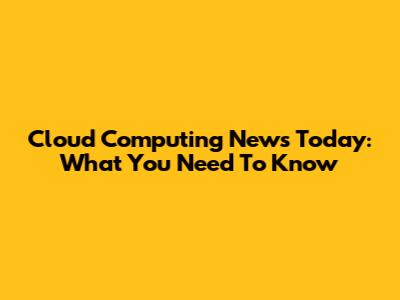 Cloud Computing News Today: What You Need To Know