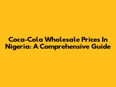 Coca-Cola Wholesale Prices In Nigeria: A Comprehensive Guide