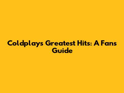Coldplay's Greatest Hits: A Fan's Guide