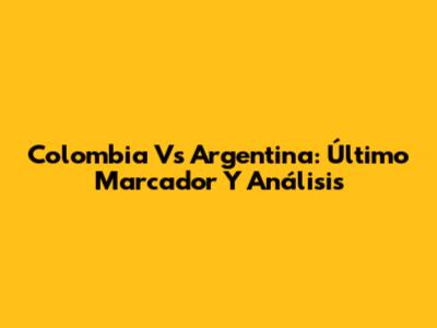 Colombia Vs Argentina: Último Marcador Y Análisis