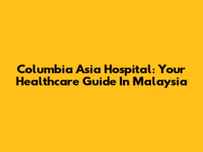 Columbia Asia Hospital: Your Healthcare Guide In Malaysia