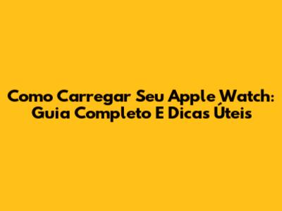 Como Carregar Seu Apple Watch: Guia Completo E Dicas Úteis
