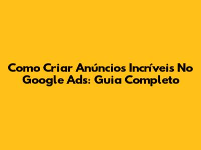 Como Criar Anúncios Incríveis No Google Ads: Guia Completo