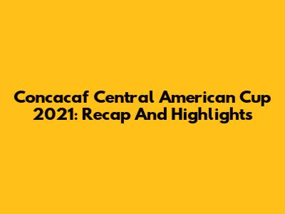 Concacaf Central American Cup 2021: Recap And Highlights