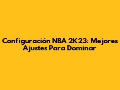 Configuración NBA 2K23: Mejores Ajustes Para Dominar