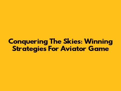 Conquering The Skies: Winning Strategies For Aviator Game