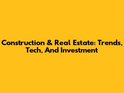 Construction & Real Estate: Trends, Tech, And Investment