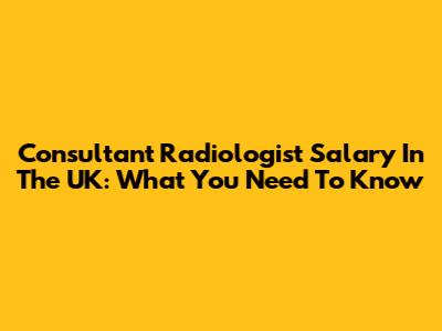 Consultant Radiologist Salary In The UK: What You Need To Know