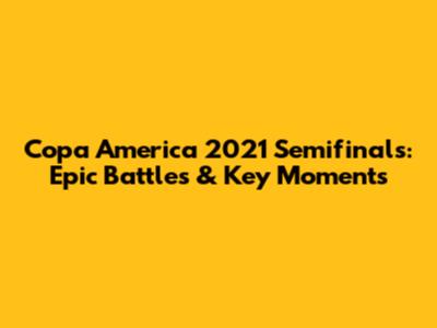 Copa America 2021 Semifinals: Epic Battles & Key Moments