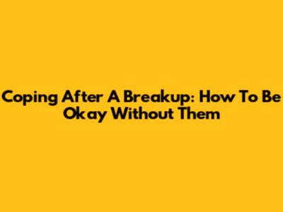 Coping After A Breakup: How To Be Okay Without Them