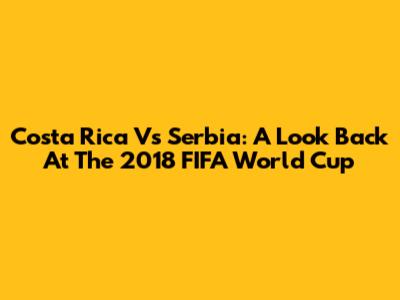 Costa Rica Vs Serbia: A Look Back At The 2018 FIFA World Cup
