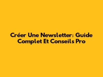 Créer Une Newsletter: Guide Complet Et Conseils Pro