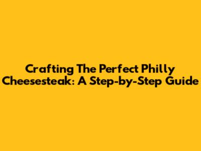 Crafting The Perfect Philly Cheesesteak: A Step-by-Step Guide