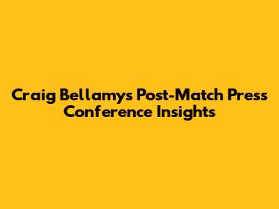 Craig Bellamy's Post-Match Press Conference Insights