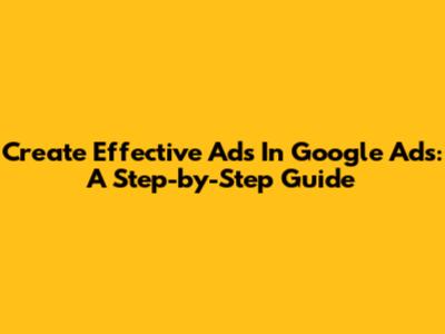 Create Effective Ads In Google Ads: A Step-by-Step Guide