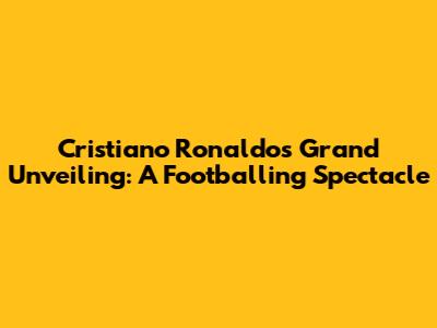 Cristiano Ronaldo's Grand Unveiling: A Footballing Spectacle