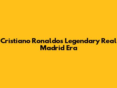 Cristiano Ronaldo's Legendary Real Madrid Era