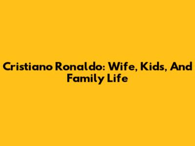 Cristiano Ronaldo: Wife, Kids, And Family Life