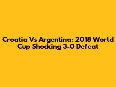 Croatia Vs Argentina: 2018 World Cup Shocking 3-0 Defeat