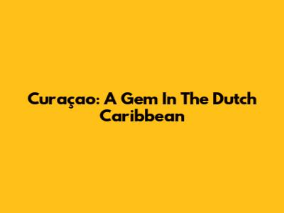 Curaçao: A Gem In The Dutch Caribbean