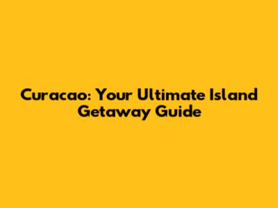 Curacao: Your Ultimate Island Getaway Guide