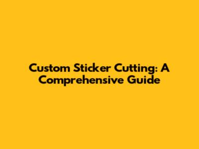 Custom Sticker Cutting: A Comprehensive Guide