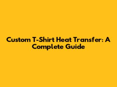 Custom T-Shirt Heat Transfer: A Complete Guide