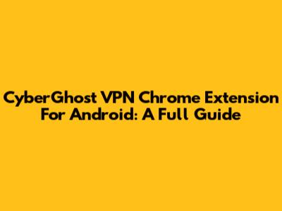 CyberGhost VPN Chrome Extension For Android: A Full Guide