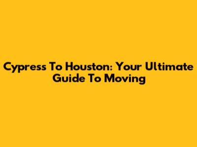 Cypress To Houston: Your Ultimate Guide To Moving