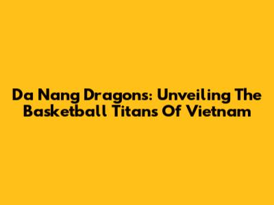 Da Nang Dragons: Unveiling The Basketball Titans Of Vietnam