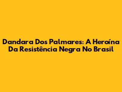 Dandara Dos Palmares: A Heroína Da Resistência Negra No Brasil