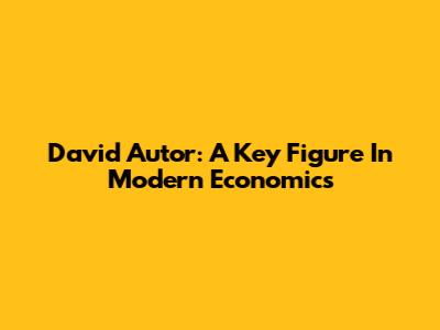 David Autor: A Key Figure In Modern Economics