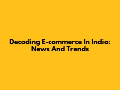 Decoding E-commerce In India: News And Trends