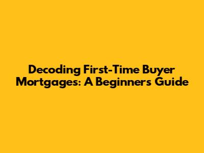 Decoding First-Time Buyer Mortgages: A Beginner's Guide