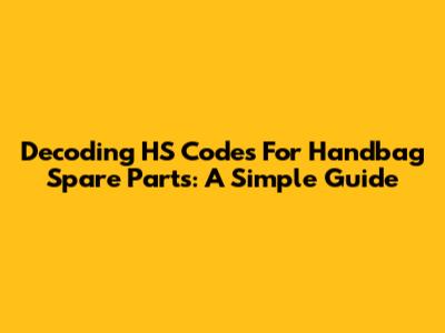 Decoding HS Codes For Handbag Spare Parts: A Simple Guide