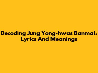 Decoding Jung Yong-hwa's Banmal: Lyrics And Meanings