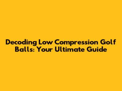 Decoding Low Compression Golf Balls: Your Ultimate Guide