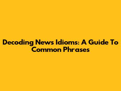 Decoding News Idioms: A Guide To Common Phrases