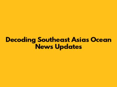 Decoding Southeast Asia's Ocean News Updates