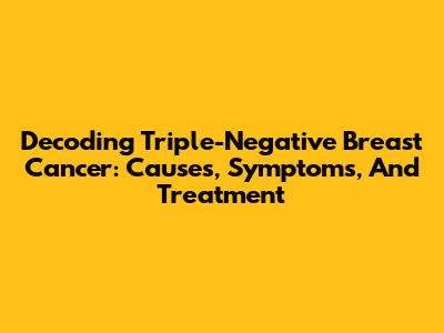 Decoding Triple-Negative Breast Cancer: Causes, Symptoms, And Treatment