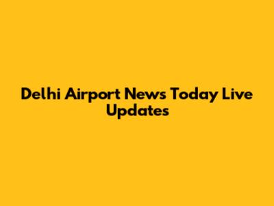 Delhi Airport News Today Live Updates