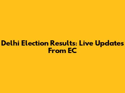 Delhi Election Results: Live Updates From EC
