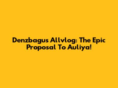 Denzbagus' Allvlog: The Epic Proposal To Auliya!