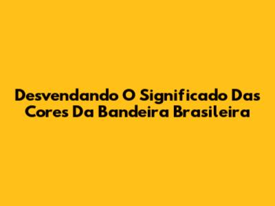 Desvendando O Significado Das Cores Da Bandeira Brasileira