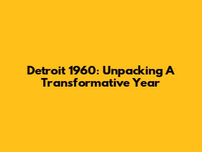 Detroit 1960: Unpacking A Transformative Year