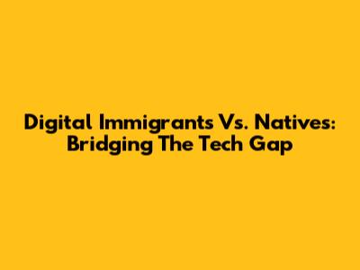 Digital Immigrants Vs. Natives: Bridging The Tech Gap