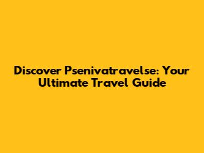 Discover Psenivatravelse: Your Ultimate Travel Guide