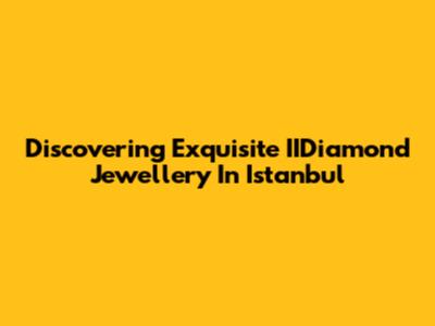 Discovering Exquisite IIDiamond Jewellery In Istanbul